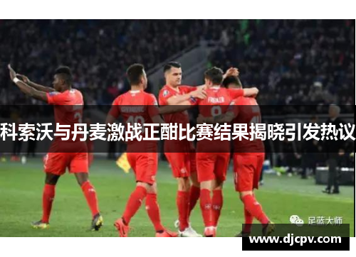 科索沃与丹麦激战正酣比赛结果揭晓引发热议